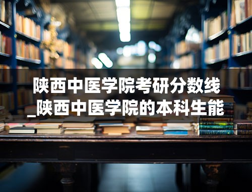 陕西中医学院考研分数线_陕西中医学院的本科生能考哪的研究生？