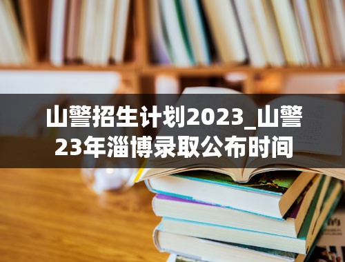 山警招生计划2023_山警23年淄博录取公布时间