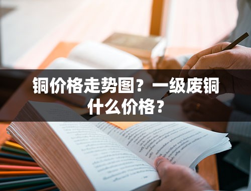 铜价格走势图？一级废铜什么价格？