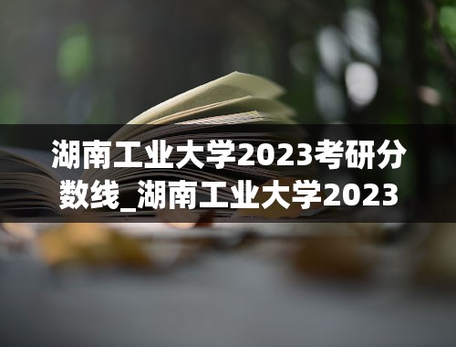 湖南工业大学2023考研分数线_湖南工业大学2023分数线