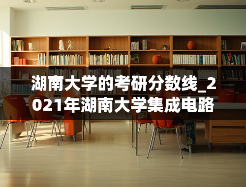湖南大学的考研分数线_2021年湖南大学集成电路考研分数线