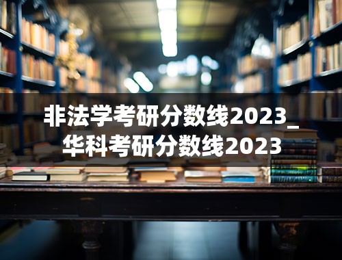 非法学考研分数线2023_华科考研分数线2023