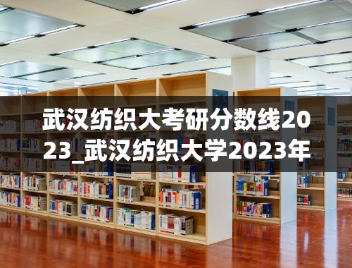 武汉纺织大考研分数线2023_武汉纺织大学2023年一志愿研究生复试名单