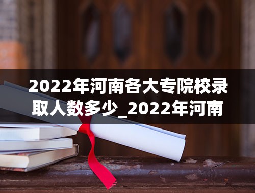 2022年河南各大专院校录取人数多少_2022年河南高考多少人