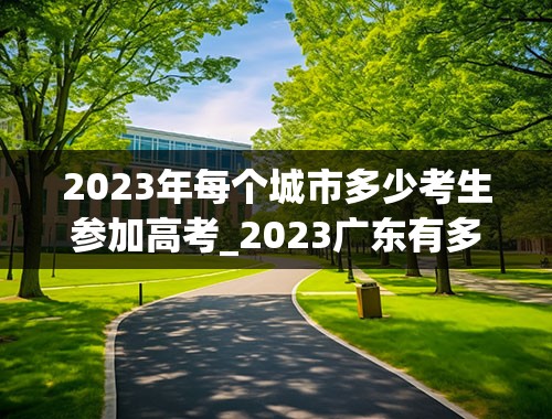 2023年每个城市多少考生参加高考_2023广东有多少人参加高考