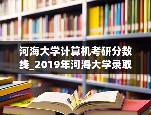 河海大学计算机考研分数线_2019年河海大学录取分数线研究生多少