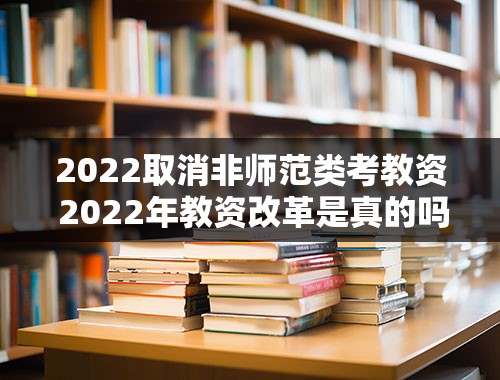 2022取消非师范类考教资 2022年教资改革是真的吗