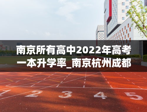 南京所有高中2022年高考一本升学率_南京杭州成都高三生一本录取率