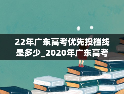 22年广东高考优先投档线是多少_2020年广东高考分数线