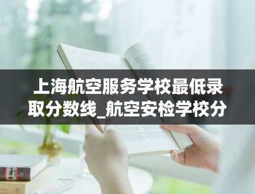 上海航空服务学校最低录取分数线_航空安检学校分数线