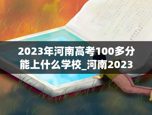 2023年河南高考100多分能上什么学校_河南2023年高考一本分数线