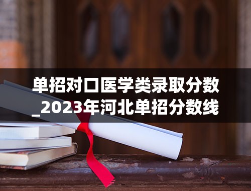 单招对口医学类录取分数_2023年河北单招分数线