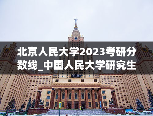 北京人民大学2023考研分数线_中国人民大学研究生分数线2023