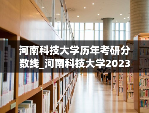 河南科技大学历年考研分数线_河南科技大学2023考研成绩