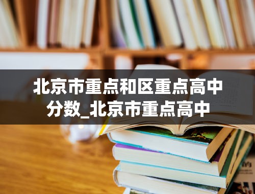 北京市重点和区重点高中分数_北京市重点高中