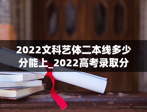 2022文科艺体二本线多少分能上_2022高考录取分数线是多少