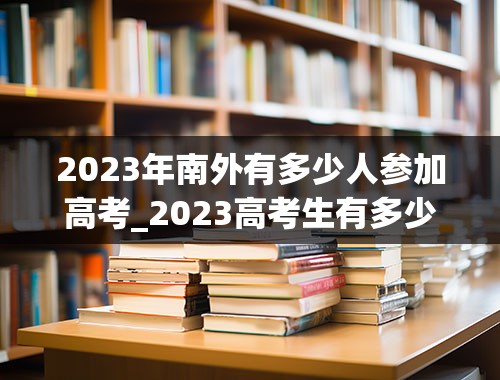 2023年南外有多少人参加高考_2023高考生有多少人参加高考