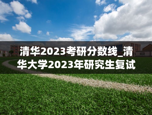 清华2023考研分数线_清华大学2023年研究生复试分数线