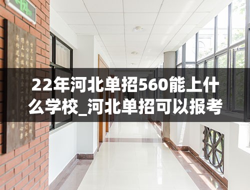 22年河北单招560能上什么学校_河北单招可以报考哪些学校