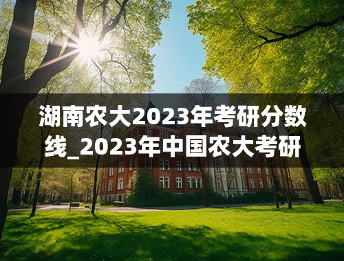 湖南农大2023年考研分数线_2023年中国农大考研多少分能进复试？