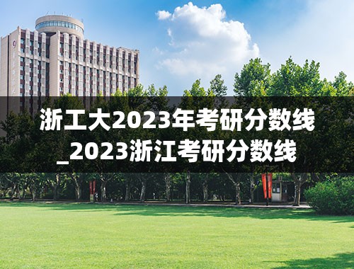 浙工大2023年考研分数线_2023浙江考研分数线