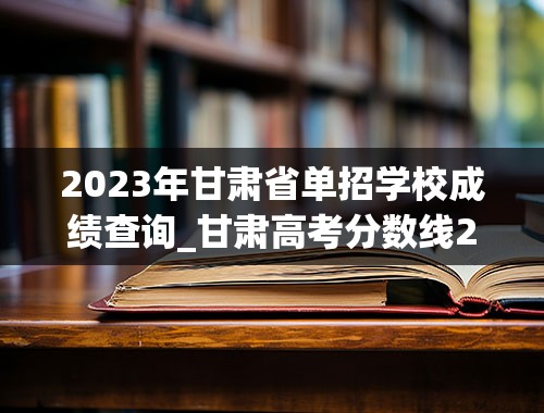 2023年甘肃省单招学校成绩查询_甘肃高考分数线2023年公布