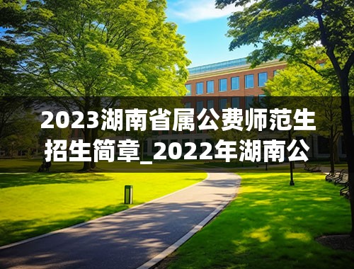 2023湖南省属公费师范生招生简章_2022年湖南公费师范生有哪些院校？附录取分数线2021