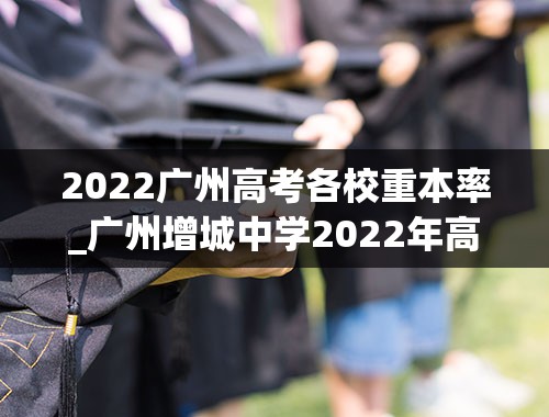 2022广州高考各校重本率_广州增城中学2022年高考成绩