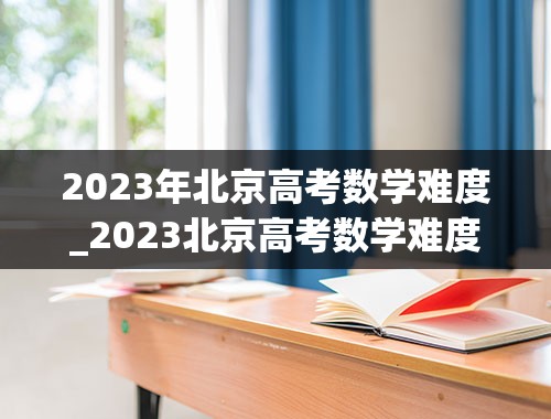 2023年北京高考数学难度_2023北京高考数学难度会提高吗