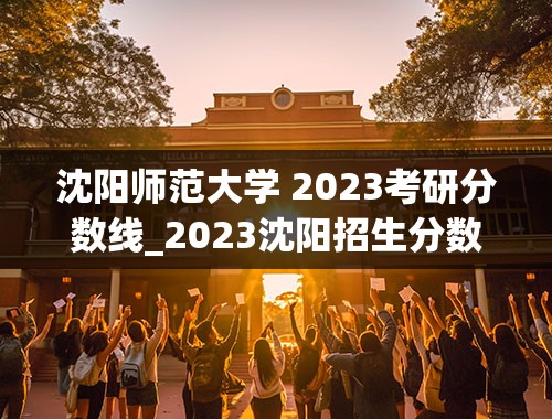 沈阳师范大学 2023考研分数线_2023沈阳招生分数线公布