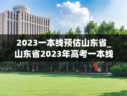 2023一本线预估山东省_山东省2023年高考一本线分数