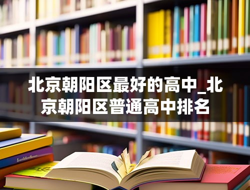 北京朝阳区最好的高中_北京朝阳区普通高中排名