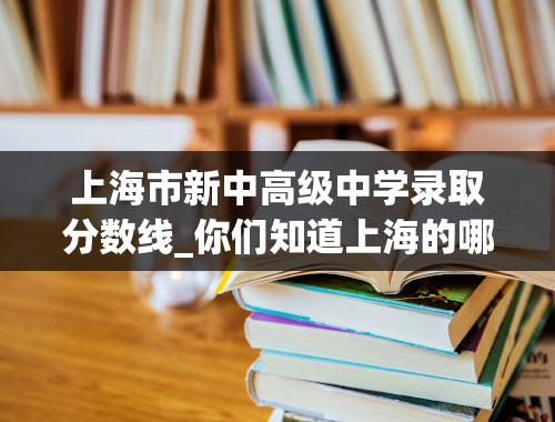 上海市新中高级中学录取分数线_你们知道上海的哪些重点高中（市重点区重点都可以）的录取线分别是多少？