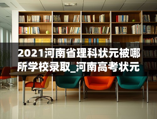 2021河南省理科状元被哪所学校录取_河南高考状元多少分是谁名单,河南高考状元出自哪个学校