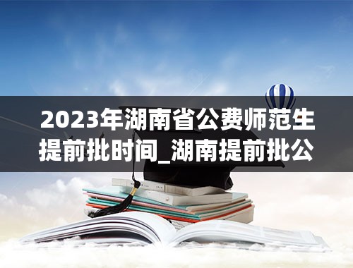 2023年湖南省公费师范生提前批时间_湖南提前批公费师范生录取2023