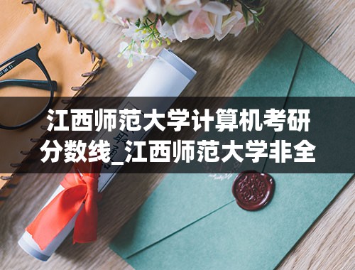 江西师范大学计算机考研分数线_江西师范大学非全研究生录取分数线