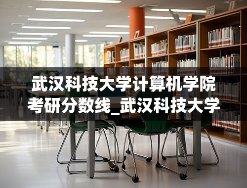 武汉科技大学计算机学院考研分数线_武汉科技大学研究生分数线