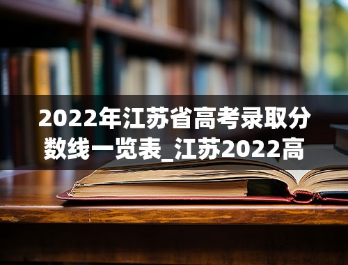 2022年江苏省高考录取分数线一览表_江苏2022高考分数线一本,二本是多少