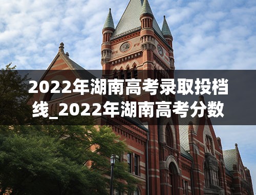 2022年湖南高考录取投档线_2022年湖南高考分数段