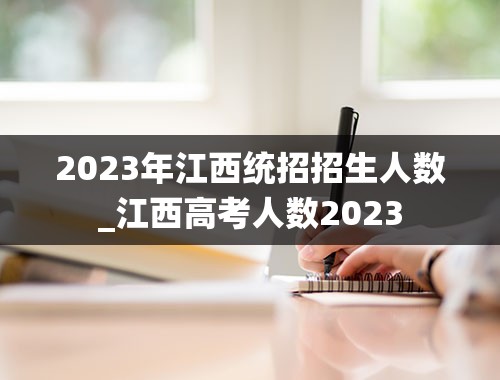 2023年江西统招招生人数_江西高考人数2023