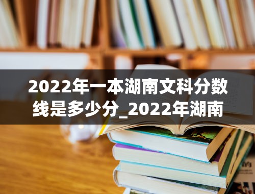 2022年一本湖南文科分数线是多少分_2022年湖南高考一本分数线为多少分