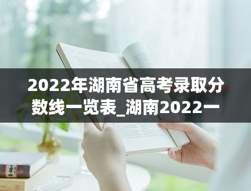 2022年湖南省高考录取分数线一览表_湖南2022一本二本分数线