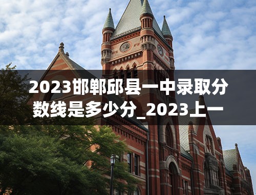 2023邯郸邱县一中录取分数线是多少分_2023上一中要多少分