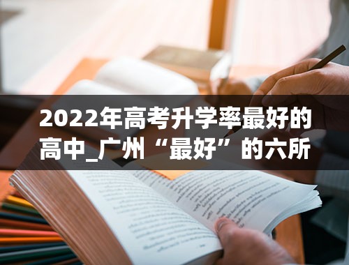 2022年高考升学率最好的高中_广州“最好”的六所高中，2022录取分数出炉，华师大附中位居第一