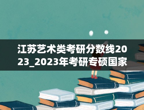 江苏艺术类考研分数线2023_2023年考研专硕国家线预估多少分
