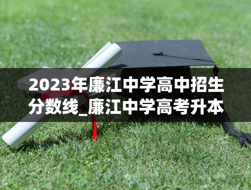 2023年廉江中学高中招生分数线_廉江中学高考升本率多少