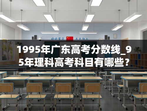 1995年广东高考分数线_95年理科高考科目有哪些？各科分数是多少？