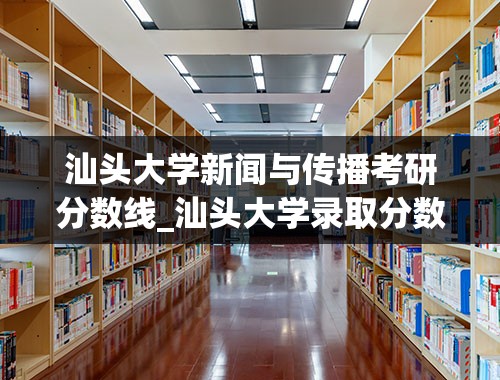 汕头大学新闻与传播考研分数线_汕头大学录取分数线