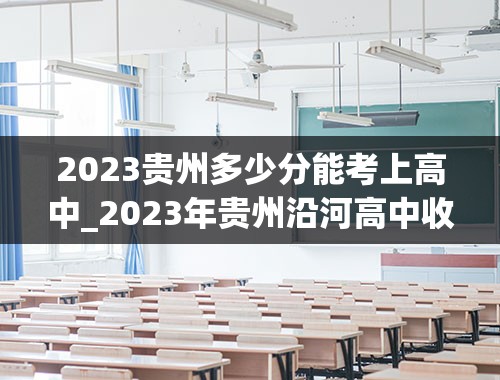 2023贵州多少分能考上高中_2023年贵州沿河高中收多少分