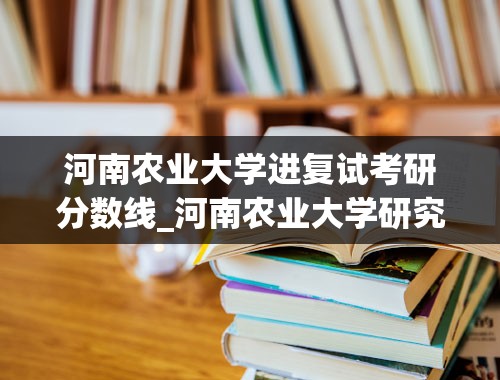 河南农业大学进复试考研分数线_河南农业大学研究生报录比